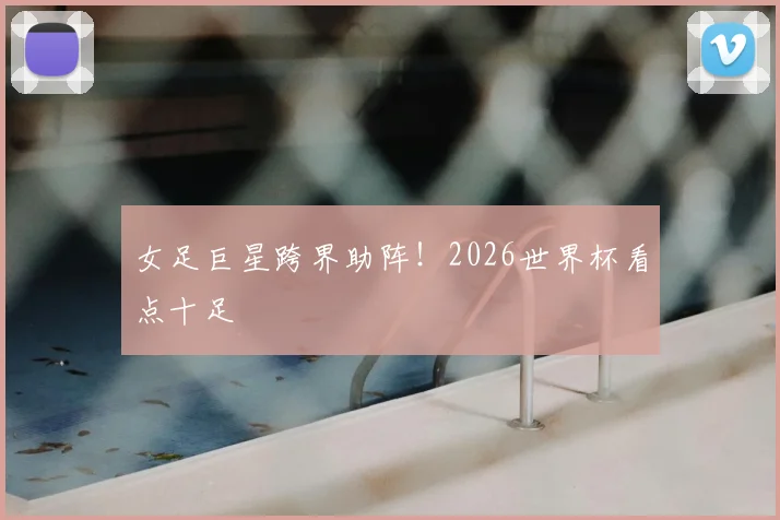 女足巨星跨界助阵！2026世界杯看点十足