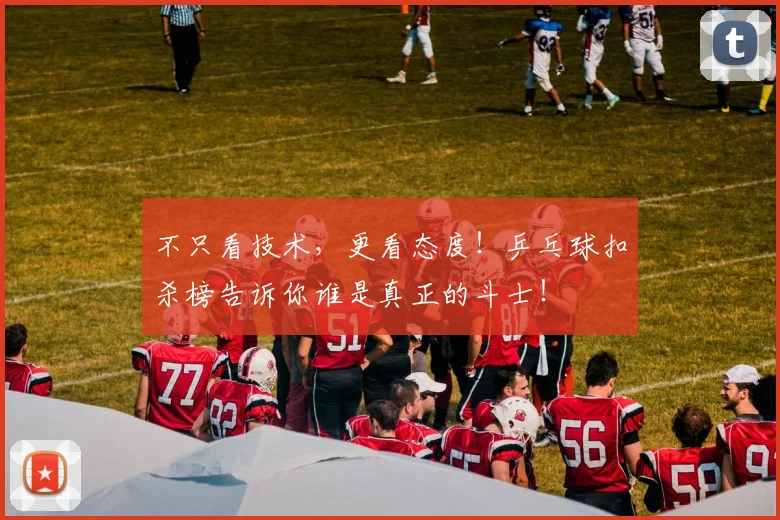 不只看技术,更看态度!乒乓球扣杀榜告诉你谁是真正的斗士!