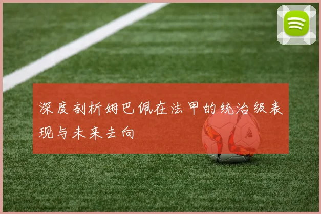 深度剖析姆巴佩在法甲的统治级表现与未来去向