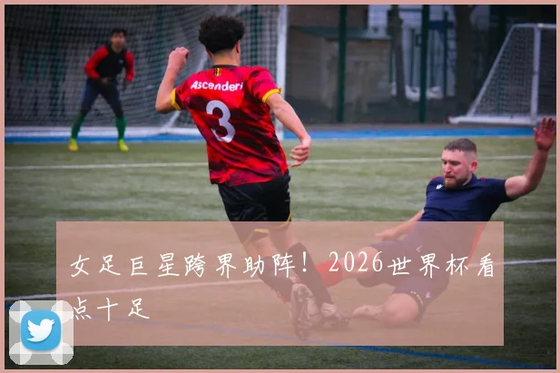 女足巨星跨界助阵!2026世界杯看点十足