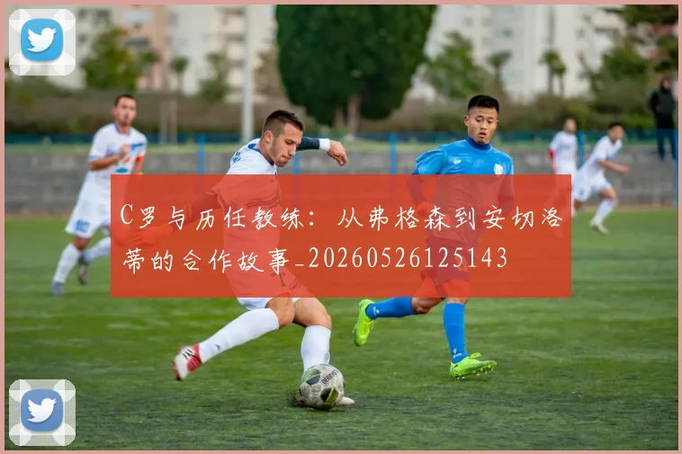 C罗与历任教练:从弗格森到安切洛蒂的合作故事_20260526125143