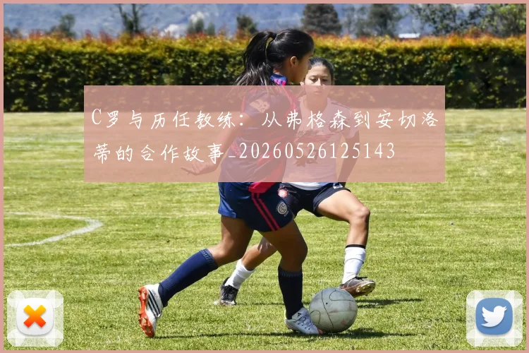 C罗与历任教练:从弗格森到安切洛蒂的合作故事_20260526125143