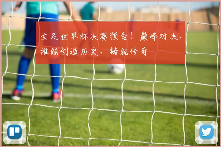 女足世界杯决赛预告!巅峰对决,谁能创造历史,铸就传奇
