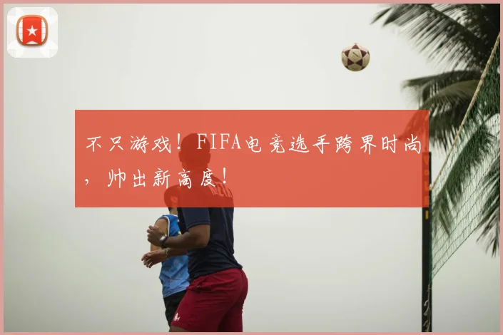 不只游戏！FIFA电竞选手跨界时尚，帅出新高度！
